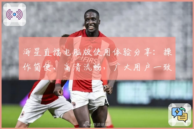 海星直播电脑版使用体验分享：操作简便、高清流畅，广大用户一致好评！