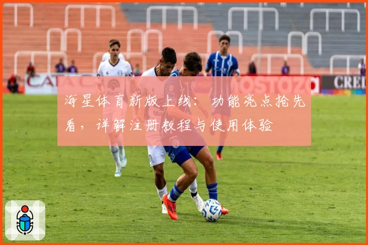 海星体育新版上线：功能亮点抢先看，详解注册教程与使用体验