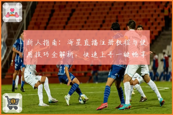 新人指南：海星直播注册教程与使用技巧全解析，快速上手一键畅享互动魅力