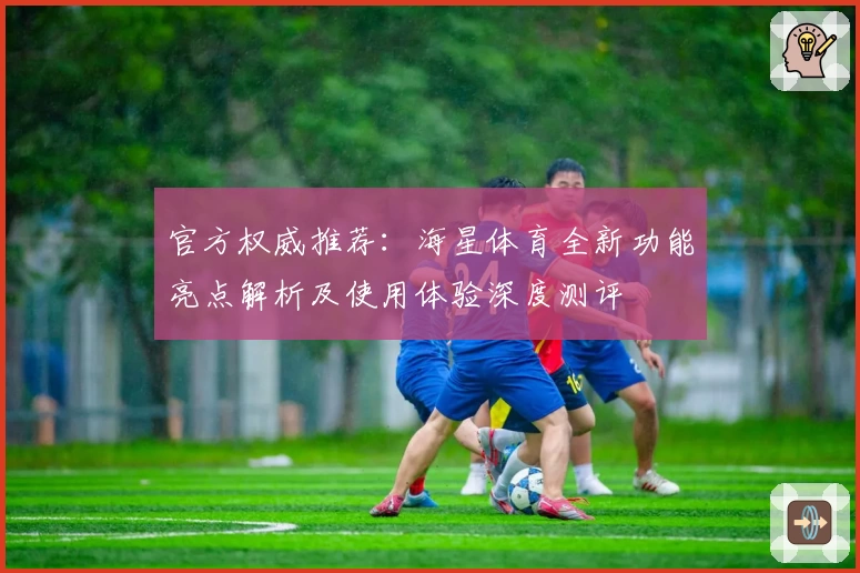 官方权威推荐：海星体育全新功能亮点解析及使用体验深度测评