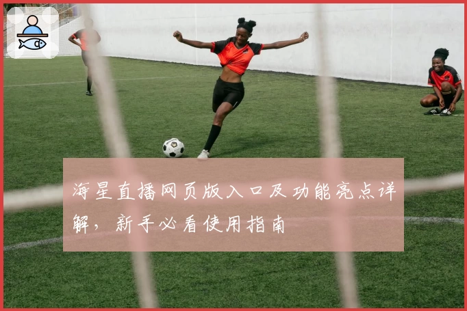 海星直播网页版入口及功能亮点详解，新手必看使用指南
