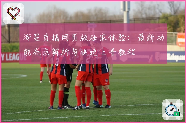 海星直播网页版独家体验：最新功能亮点解析与快速上手教程