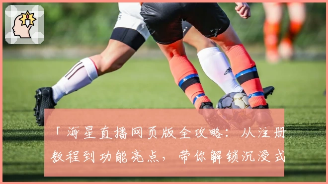 「海星直播网页版全攻略：从注册教程到功能亮点，带你解锁沉浸式观看体验」