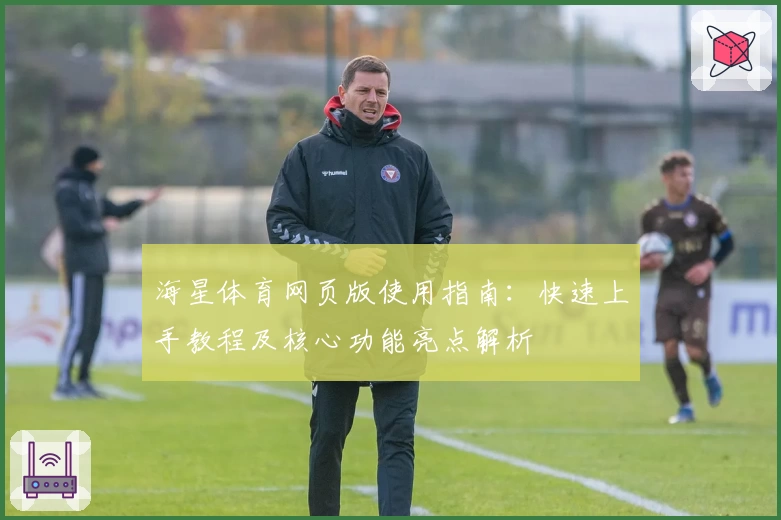 海星体育网页版使用指南：快速上手教程及核心功能亮点解析