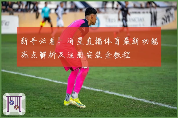 新手必看！海星直播体育最新功能亮点解析及注册安装全教程