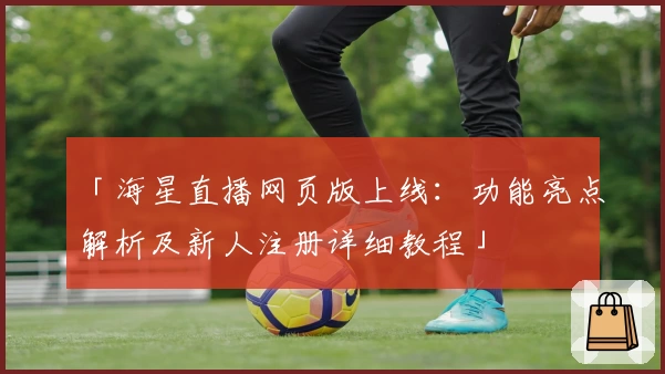 「海星直播网页版上线：功能亮点解析及新人注册详细教程」
