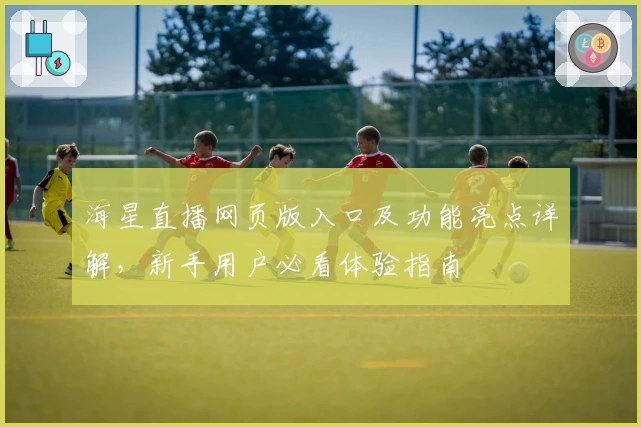 海星直播网页版入口及功能亮点详解，新手用户必看体验指南