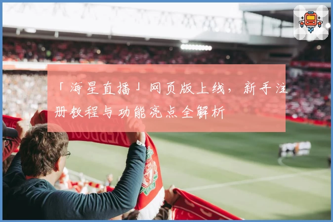 「海星直播」网页版上线，新手注册教程与功能亮点全解析