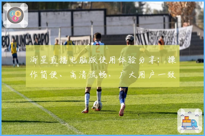 海星直播电脑版使用体验分享：操作简便、高清流畅，广大用户一致好评！