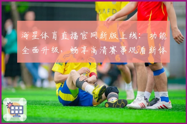 海星体育直播官网新版上线：功能全面升级，畅享高清赛事观看新体验