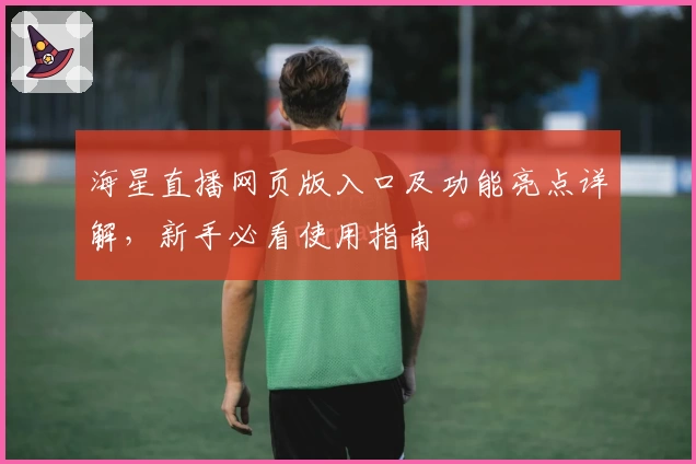 海星直播网页版入口及功能亮点详解，新手必看使用指南