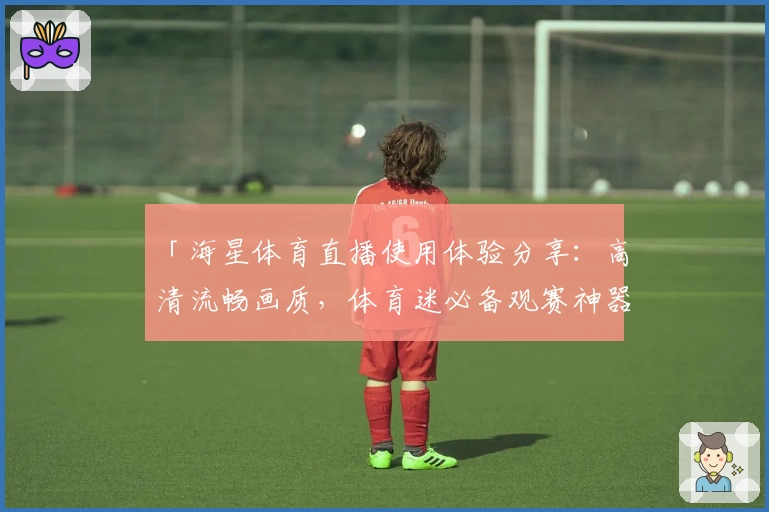 「海星体育直播使用体验分享：高清流畅画质，体育迷必备观赛神器」