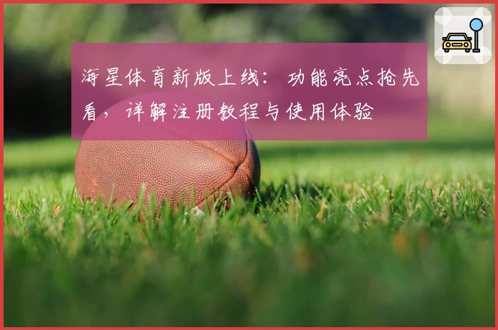 海星体育新版上线：功能亮点抢先看，详解注册教程与使用体验